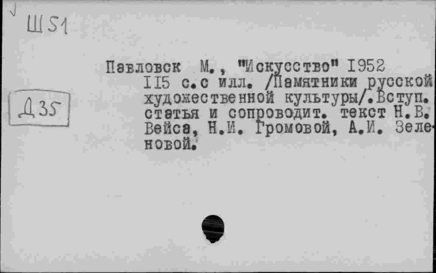 ﻿шм
I ДзР}
Павловск М., "Искусство" 1952
115 с.с илл, /Памятники русской худокественной культуры/.Вступ. статья и сопроводит.'текст Н.В, Вейса, И.И. Громовой, А.И. Зеле1 новой.